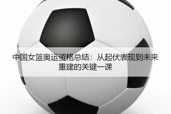 中国女篮奥运资格总结：从起伏表现到未来重建的关键一课 | maiqiuzhan